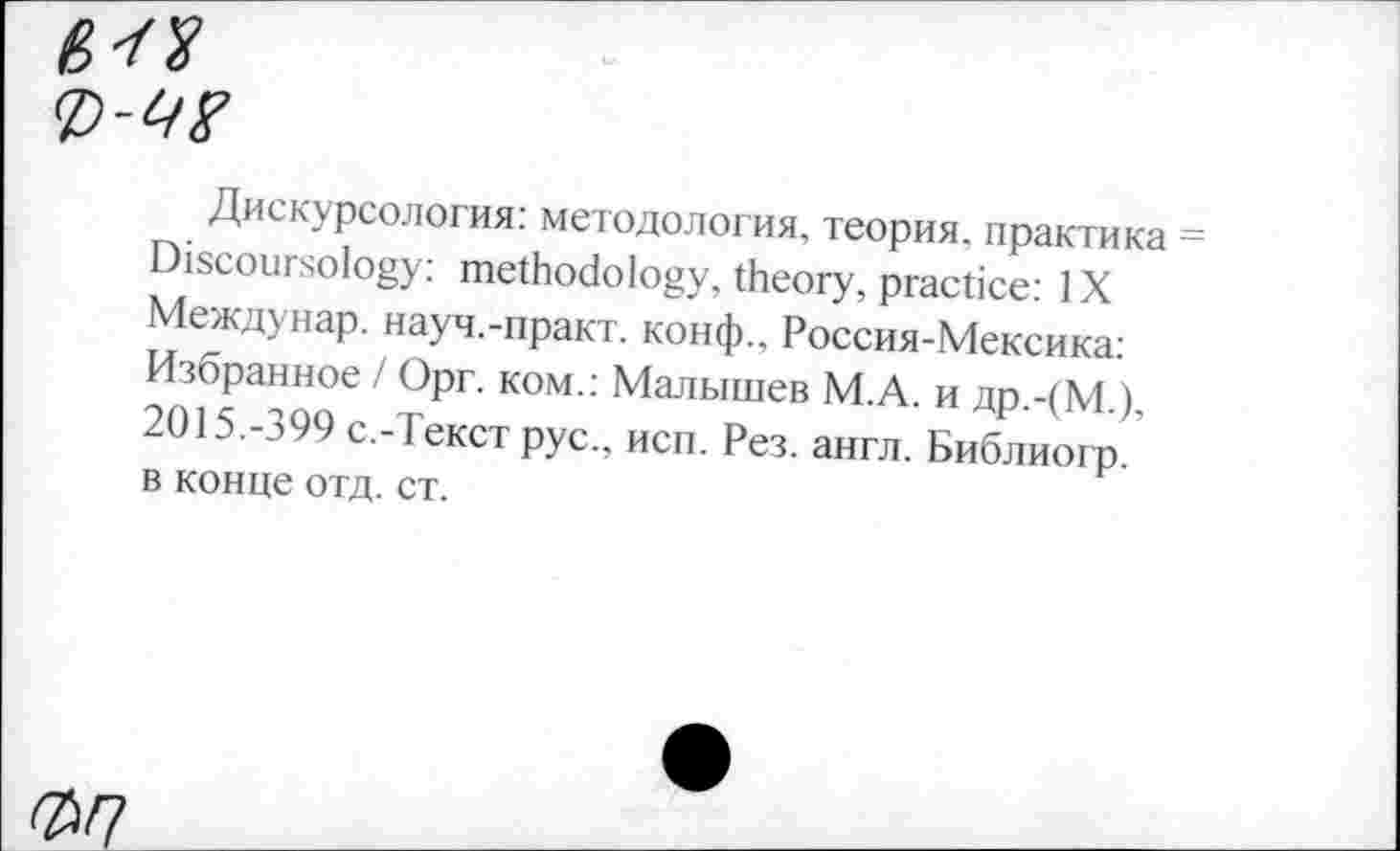 ﻿<P'W
Дискурсология: методология, теория, практика Discoursology: methodology, theory, practice: IX Междунар. науч.-практ. конф., Россия-Мексика: Избранное / Орг. ком.: Малышев М.А. и др.-(М.), 2015.-399 с.-Текст рус., йен. Рез. англ. Библиогр. в конце отд. ст.